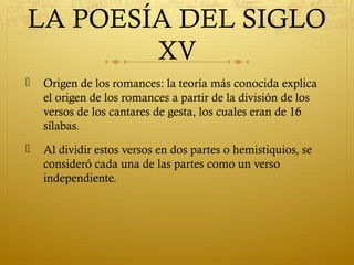LA POESÍA DEL SIGLO
XV


Origen de los romances: la teoría más conocida explica
el origen de los romances a partir de la división de los
versos de los cantares de gesta, los cuales eran de 16
sílabas.



Al dividir estos versos en dos partes o hemistiquios, se
consideró cada una de las partes como un verso
independiente.

 