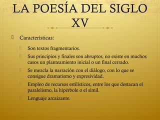 LA POESÍA DEL SIGLO
XV


Características:


Son textos fragmentarios.



Sus principios y finales son abruptos, no existe en muchos
casos un planteamiento inicial o un final cerrado.



Se mezcla la narración con el diálogo, con lo que se
consigue dramatismo y expresividad.



Empleo de recursos estilísticos, entre los que destacan el
paralelismo, la hipérbole o el símil.



Lenguaje arcaizante.

 