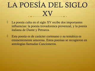 LA POESÍA DEL SIGLO
XV


La poesía culta en el siglo XV recibe dos importantes
influencias: la poesía trovadoresca provenzal, y la poesía
italiana de Dante y Petrarca.



Esta poesía es de carácter cortesano y su temática es
eminentemente amorosa. Estos poemas se recogieron en
antologías llamadas Cancioneros.

 