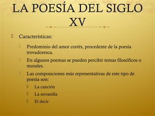 LA POESÍA DEL SIGLO
XV


Características:


Predominio del amor cortés, procedente de la poesía
trovadoresca.



En algunos poemas se pueden percibir temas filosóficos o
morales.



Las composiciones más representativas de este tipo de
poesía son:


La canción



La serranilla



El decir

 