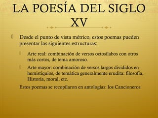 LA POESÍA DEL SIGLO
XV


Desde el punto de vista métrico, estos poemas pueden
presentar las siguientes estructuras:


Arte real: combinación de versos octosílabos con otros
más cortos, de tema amoroso.



Arte mayor: combinación de versos largos divididos en
hemistiquios, de temática generalmente erudita: filosofía,
Historia, moral, etc.

Estos poemas se recopilaron en antologías: los Cancioneros.

 
