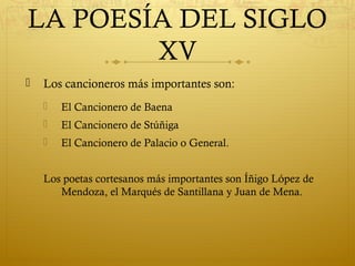 LA POESÍA DEL SIGLO
XV


Los cancioneros más importantes son:


El Cancionero de Baena



El Cancionero de Stúñiga



El Cancionero de Palacio o General.

Los poetas cortesanos más importantes son Íñigo López de
Mendoza, el Marqués de Santillana y Juan de Mena.

 