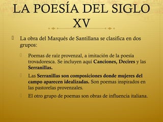 LA POESÍA DEL SIGLO
XV


La obra del Marqués de Santillana se clasifica en dos
grupos:


Poemas de raíz provenzal, a imitación de la poesía
trovadoresca. Se incluyen aquí Canciones, Decires y las
Serranillas.



Las Serranillas son composiciones donde mujeres del
campo aparecen idealizadas. Son poemas inspirados en
las pastorelas provenzales.



El otro grupo de poemas son obras de influencia italiana.

 