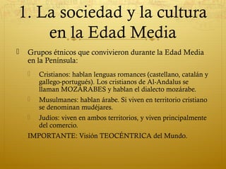 1. La sociedad y la cultura
en la Edad Media


Grupos étnicos que convivieron durante la Edad Media
en la Península:


Cristianos: hablan lenguas romances (castellano, catalán y
gallego-portugués). Los cristianos de Al-Andalus se
llaman MOZÁRABES y hablan el dialecto mozárabe.



Musulmanes: hablan árabe. Si viven en territorio cristiano
se denominan mudéjares.



Judíos: viven en ambos territorios, y viven principalmente
del comercio.

IMPORTANTE: Visión TEOCÉNTRICA del Mundo.

 