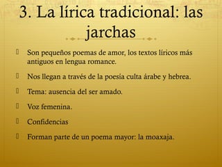 3. La lírica tradicional: las
jarchas


Son pequeños poemas de amor, los textos líricos más
antiguos en lengua romance.



Nos llegan a través de la poesía culta árabe y hebrea.



Tema: ausencia del ser amado.



Voz femenina.



Confidencias



Forman parte de un poema mayor: la moaxaja.

 