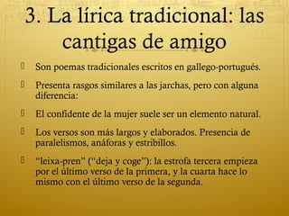 3. La lírica tradicional: las
cantigas de amigo


Son poemas tradicionales escritos en gallego-portugués.



Presenta rasgos similares a las jarchas, pero con alguna
diferencia:



El confidente de la mujer suele ser un elemento natural.



Los versos son más largos y elaborados. Presencia de
paralelismos, anáforas y estribillos.



“leixa-pren” (“deja y coge”): la estrofa tercera empieza
por el último verso de la primera, y la cuarta hace lo
mismo con el último verso de la segunda.

 
