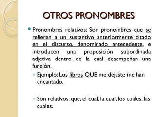 OTROS PRONOMBRES
Pronombres

relativos: Son pronombres que se
refieren a un sustantivo anteriormente citado
en el discurso, denominado antecedente, e
introducen una proposición subordinada
adjetiva dentro de la cual desempeñan una
función.
◦ Ejemplo: Los libros QUE me dejaste me han
encantado.
◦ Son relativos: que, el cual, la cual, los cuales, las
cuales.

 
