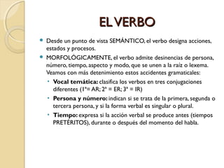 EL VERBO



Desde un punto de vista SEMÁNTICO, el verbo designa acciones,
estados y procesos.
MORFOLÓGICAMENTE, el verbo admite desinencias de persona,
número, tiempo, aspecto y modo, que se unen a la raíz o lexema.
Veamos con más detenimiento estos accidentes gramaticales:
• Vocal temática: clasifica los verbos en tres conjugaciones
diferentes (1ª= AR; 2ª = ER; 3ª = IR)
• Persona y número: indican si se trata de la primera, segunda o
tercera persona, y si la forma verbal es singular o plural.
• Tiempo: expresa si la acción verbal se produce antes (tiempos
PRETÉRITOS), durante o después del momento del habla.

 