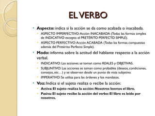 EL VERBO
• Aspecto: indica si la acción se da como acabada o inacabada.
• ASPECTO IMPERFECTIVO: Acción INACABADA (Todas las formas simples
de INDICATIVO excepto el PRETÉRITO PERFECTO SIMPLE).
• ASPECTO PERFECTIVO: Acción ACABADA (Todas las formas compuestas
además del Pretérito Perfecto Simple).

• Modo: informa sobre la actitud del hablante respecto a la acción
verbal.
• INDICATIVO: Las acciones se toman como REALES y OBJETIVAS.
• SUBJUNTIVO: Las acciones se toman como probables (deseos, condiciones,
consejos, etc…) y se observan desde un punto de vista subjetivo.
• IMPERATIVO: Se utiliza para las órdenes y los mandatos.

• Voz: Indica si el sujeto realiza o recibe la acción:
• Activa: El sujeto realiza la acción: Nosotros leemos el libro.
• Pasiva: El sujeto recibe la acción del verbo: El libro es leído por
nosotros.

 