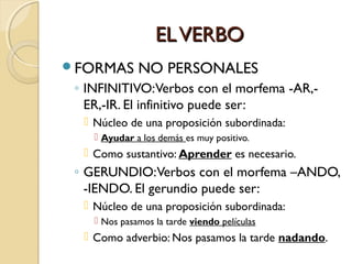 EL VERBO
FORMAS

NO PERSONALES

◦ INFINITIVO:Verbos con el morfema -AR,ER,-IR. El infinitivo puede ser:
 Núcleo de una proposición subordinada:
 Ayudar a los demás es muy positivo.

 Como sustantivo: Aprender es necesario.

◦ GERUNDIO:Verbos con el morfema –ANDO,
-IENDO. El gerundio puede ser:
 Núcleo de una proposición subordinada:
 Nos pasamos la tarde viendo películas

 Como adverbio: Nos pasamos la tarde nadando.

 