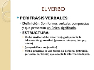 EL VERBO
PERÍFRASIS VERBALES:

◦ Definición: Son formas verbales compuestas
y que presentan un único significado.
◦ ESTRUCTURA:
 Verbo auxiliar: debe estar conjugado, aporta la
información gramatical (persona, número, tiempo,
modo)
 (preposición o conjunción)
 Verbo principal: es una forma no personal (infinitivo,
gerundio, participio) que aporta la información léxica.

 