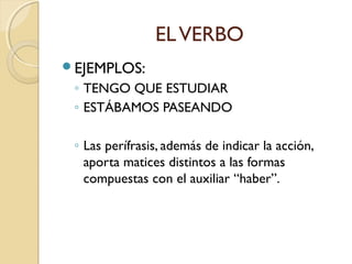 EL VERBO
EJEMPLOS:

◦ TENGO QUE ESTUDIAR
◦ ESTÁBAMOS PASEANDO
◦ Las perífrasis, además de indicar la acción,
aporta matices distintos a las formas
compuestas con el auxiliar “haber”.

 