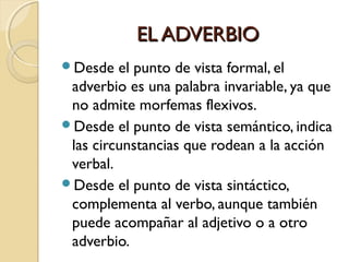 EL ADVERBIO
Desde

el punto de vista formal, el
adverbio es una palabra invariable, ya que
no admite morfemas flexivos.
Desde el punto de vista semántico, indica
las circunstancias que rodean a la acción
verbal.
Desde el punto de vista sintáctico,
complementa al verbo, aunque también
puede acompañar al adjetivo o a otro
adverbio.

 