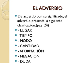 EL ADVERBIO
De

acuerdo con su significado, el
adverbio presenta la siguiente
clasificación:(pág124)
- LUGAR
- TIEMPO
- MODO
- CANTIDAD
- AFORMACIÓN
- NEGACIÓN
- DUDA

 