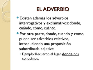 EL ADVERBIO
Existen

además los adverbios
interrogativos y exclamativos: dónde,
cuándo, cómo, cuánto.
Por otra parte, donde, cuando y como,
puede ser adverbios relativos,
introduciendo una proposición
subordinada adjetiva:
◦ Ejemplo: Recuerdo el lugar donde nos
conocimos.

 