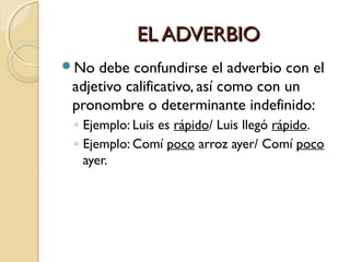 EL ADVERBIO
No

debe confundirse el adverbio con el
adjetivo calificativo, así como con un
pronombre o determinante indefinido:
◦ Ejemplo: Luis es rápido/ Luis llegó rápido.
◦ Ejemplo: Comí poco arroz ayer/ Comí poco
ayer.

 