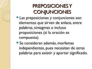 PREPOSICIONES Y
CONJUNCIONES
Las

preposiciones y conjunciones son
elementos que sirven de enlace, entre
palabras, sintagmas o incluso
proposiciones (si la oración es
compuesta).
Se consideran además, morfemas
independientes, pues necesitan de otras
palabras para existir y aportar significado.

 