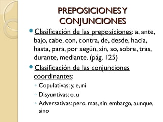 PREPOSICIONES Y
CONJUNCIONES
Clasificación

de las preposiciones: a, ante,
bajo, cabe, con, contra, de, desde, hacia,
hasta, para, por según, sin, so, sobre, tras,
durante, mediante. (pág. 125)
Clasificación de las conjunciones
coordinantes:
◦ Copulativas: y, e, ni
◦ Disyuntivas: o, u
◦ Adversativas: pero, mas, sin embargo, aunque,
sino

 