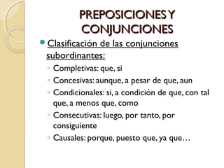 PREPOSICIONES Y
CONJUNCIONES
Clasificación

de las conjunciones
subordinantes:
◦ Completivas: que, si
◦ Concesivas: aunque, a pesar de que, aun
◦ Condicionales: si, a condición de que, con tal
que, a menos que, como
◦ Consecutivas: luego, por tanto, por
consiguiente
◦ Causales: porque, puesto que, ya que…

 