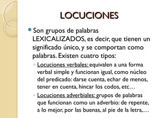 LOCUCIONES
Son

grupos de palabras
LEXICALIZADOS, es decir, que tienen un
significado único, y se comportan como
palabras. Existen cuatro tipos:
◦ Locuciones verbales: equivalen a una forma
verbal simple y funcionan igual, como núcleo
del predicado: darse cuenta, echar de menos,
tener en cuenta, hincar los codos, etc…
◦ Locuciones adverbiales: grupos de palabras
que funcionan como un adverbio: de repente,
a lo mejor, por las buenas, al pie de la letra,…

 