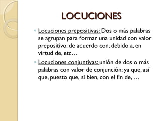 LOCUCIONES
◦ Locuciones prepositivas: Dos o más palabras
se agrupan para formar una unidad con valor
prepositivo: de acuerdo con, debido a, en
virtud de, etc…
◦ Locuciones conjuntivas: unión de dos o más
palabras con valor de conjunción: ya que, así
que, puesto que, si bien, con el fin de, …

 