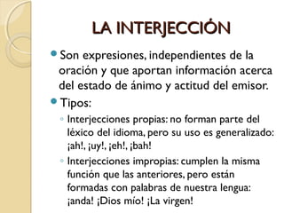 LA INTERJECCIÓN
Son

expresiones, independientes de la
oración y que aportan información acerca
del estado de ánimo y actitud del emisor.
Tipos:
◦ Interjecciones propias: no forman parte del
léxico del idioma, pero su uso es generalizado:
¡ah!, ¡uy!, ¡eh!, ¡bah!
◦ Interjecciones impropias: cumplen la misma
función que las anteriores, pero están
formadas con palabras de nuestra lengua:
¡anda! ¡Dios mío! ¡La virgen!

 
