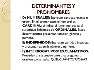 DETERMINANTES Y
PRONOMBRES
◦ D) NUMERALES: Expresan cantidad exacta u
orden. En el primer caso, el numeral es
CARDINAL; si indica el lugar que ocupa el
sustantivo hablamos de ORDINALES. Estos
determinantes presentan también género y
número.
◦ E) INDEFINIDOS: Expresan cantidad inexacta,
y presentan además género y número.
◦ F) INTERROGATIVOS/ EXCLAMATIVOS:
Preceden al sustantivo ante una pregunta u
oración exclamativa: QUÉ, CUÁNTO/A/OS/AS

 