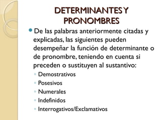 DETERMINANTES Y
PRONOMBRES
De

las palabras anteriormente citadas y
explicadas, las siguientes pueden
desempeñar la función de determinante o
de pronombre, teniendo en cuenta si
preceden o sustituyen al sustantivo:
◦
◦
◦
◦
◦

Demostrativos
Posesivos
Numerales
Indefinidos
Interrogativos/Exclamativos

 