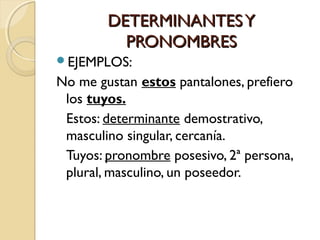 DETERMINANTES Y
PRONOMBRES
EJEMPLOS:

No me gustan estos pantalones, prefiero
los tuyos.
Estos: determinante demostrativo,
masculino singular, cercanía.
Tuyos: pronombre posesivo, 2ª persona,
plural, masculino, un poseedor.

 