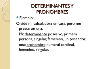 DETERMINANTES Y
PRONOMBRES
Ejemplo:

Olvidé mi calculadora en casa, pero me
prestaron una.
Mi: determinante posesivo, primera
persona, singular, femenino, un poseedor.
una: pronombre numeral cardinal,
femenino, singular.

 