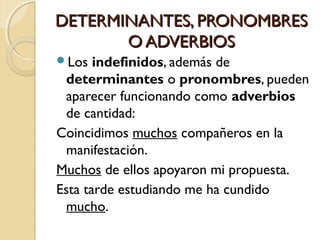 DETERMINANTES, PRONOMBRES
O ADVERBIOS
Los

indefinidos, además de
determinantes o pronombres, pueden
aparecer funcionando como adverbios
de cantidad:
Coincidimos muchos compañeros en la
manifestación.
Muchos de ellos apoyaron mi propuesta.
Esta tarde estudiando me ha cundido
mucho.

 