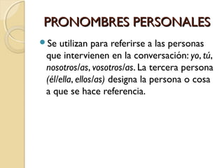 PRONOMBRES PERSONALES
Se

utilizan para referirse a las personas
que intervienen en la conversación: yo, tú,
nosotros/as, vosotros/as. La tercera persona
(él/ella, ellos/as) designa la persona o cosa
a que se hace referencia.

 