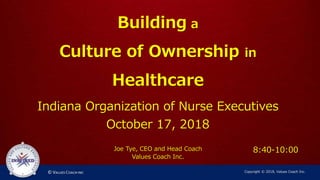 Building a
Culture of Ownership in
Healthcare
Indiana Organization of Nurse Executives
October 17, 2018
Joe Tye, CEO and Head Coach
Values Coach Inc.
Copyright © 2018, Values Coach Inc.
8:40-10:00
 