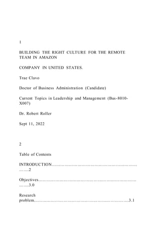 1
BUILDING THE RIGHT CULTURE FOR THE REMOTE
TEAM IN AMAZON
COMPANY IN UNITED STATES.
Trae Clavo
Doctor of Business Administration (Candidate)
Current Topics in Leadership and Management (Bus-8010-
X007)
Dr. Robert Roller
Sept 11, 2022
2
Table of Contents
INTRODUCTION……………………………………………………
…….2
Objectives……………………………………………………………
…….3.0
Research
problem………………………………………………………….3.1
 