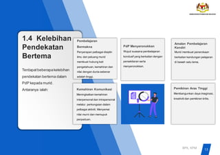 1.4 Kelebihan
Pendekatan
Bertema
Terdapatbeberapakelebihan
pendekatan bertema dalam
PdP kepada murid.
Antaranya ialah:
Pembelajaran
Bermakna
Penyerapan pelbagai disiplin
ilmu dan peluang murid
membuat hubung kait
pengetahuan, kemahiran dan
nilai dengan dunia sebenar
adalah tinggi.
PdP Menyeronokkan
Wujud suasana pembelajaran
kondusif yang berkaitan dengan
persekitaran serta
menyeronokkan.
Amalan Pembelajaran
Kendiri
Murid membuat penerokaan
berkaitan kandungan pelajaran
di bawah satu tema.
Kemahiran Komunikasi
Meningkatkan kemahiran
interpersonal dan intrapersonal
melalui perkongsian dalam
pelbagai aktiviti. Menyemai
nilai murni dan memupuk
perpaduan.
Pemikiran Aras Tinggi
Membangunkan daya imaginasi,
kreativiti dan pemikiran kritis.
13
BPK, KPM
 