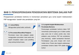 BAB 3: PENGOPERASIAN PENDEKATAN BERTEMA DALAM PdP
Pengoperasian pendekatan bertema ini memerlukan persediaan guru sama seperti melaksanakan
PdP menggunakan kaedah atau pendekatan yang lain.
3.1 JadualWaktu
Menggunakan jadual waktu sediaada.
3.2 PeruntukanMasaMata Pelajaran
Peruntukan masa mata pelajaran adalah
menggunakan peruntukan masa sedia ada
seperti dinyatakan dalam surat pekeliling
yang sedang berkuat kuasa.
3.3 Langkah-langkah Melaksanakan
PendekatanBertema
Perancangan pendekatan bertema dalam PdP
memerlukan perbincangan guru di dalam panitia
yang sama dan di antara panitia atau mata
pelajaran yang berbeza. PdP dan pentaksiran
yang dirancang adalah berdasarkan Standard
Pembelajaran yang perlu dicapai oleh murid
melalui tema. Proses atau langkah pelaksanaan
pendekatan bertema dalam PdP adalah seperti
berikut:
20 BPK, KPM
 
