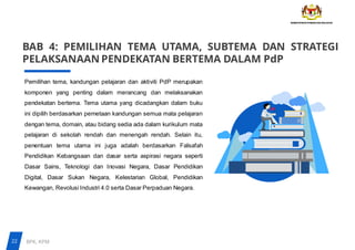 BAB 4: PEMILIHAN TEMA UTAMA, SUBTEMA DAN STRATEGI
PELAKSANAAN PENDEKATAN BERTEMA DALAM PdP
Pemilihan tema, kandungan pelajaran dan aktiviti PdP merupakan
komponen yang penting dalam merancang dan melaksanakan
pendekatan bertema. Tema utama yang dicadangkan dalam buku
ini dipilih berdasarkan pemetaan kandungan semua mata pelajaran
dengan tema, domain, atau bidang sedia ada dalam kurikulum mata
pelajaran di sekolah rendah dan menengah rendah. Selain itu,
penentuan tema utama ini juga adalah berdasarkan Falsafah
Pendidikan Kebangsaan dan dasar serta aspirasi negara seperti
Dasar Sains, Teknologi dan Inovasi Negara, Dasar Pendidikan
Digital, Dasar Sukan Negara, Kelestarian Global, Pendidikan
Kewangan, Revolusi Industri 4.0 serta Dasar Perpaduan Negara.
22 BPK, KPM
 