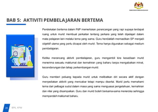 BAB 5: AKTIVITI PEMBELAJARAN BERTEMA
Pendekatan bertema dalam PdP memerlukan perancangan yang rapi supaya terdapat
ruang untuk murid membuat perkaitan tentang perkara yang telah dipelajari dalam
mata pelajaran lain melalui tema yang sama. Guru hendaklah memastikan SP menjadi
objektif utama yang perlu dicapai oleh murid. Tema hanya digunakan sebagai medium
pembelajaran.
Ketika merancang aktiviti pembelajaran, guru mengambil kira kesediaan murid
menerima sesuatu maklumat dan kemahiran yang baharu tanpa mengabaikan minat,
kecenderungandan tahap perkembanganmurid.
Guru memberi peluang kepada murid untuk melibatkan diri secara aktif dengan
menyediakan aktiviti yang mencabar tetapi mampu disertai. Murid perlu memahami
tema dari pelbagai sudut dalam masa yang sama menguasai pengetahuan, kemahiran
dan nilai yang disampaikan. Guru dan murid boleh bersama-sama meneroka sehingga
memperolehmaklumat baharu.
28 BPK, KPM
 
