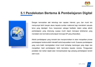 5.1 Pendekatan Bertema & Pembelajaran Digital
Dengan kemudahan alat teknologi dan capaian Internet, guru dan murid kini
mempunyai lebih banyak akses kepada sumber maklumat bagi memahami sesuatu
tema yang dipelajari. Guru berperanan sebagai fasilitator dalam setiap aktiviti
pembelajaran yang dirancang supaya murid dapat mencapai kefahaman yang
mendalam dan bermakna serta dapat mencapai SP yang dihasratkan.
Aktiviti pembelajaran yang menarik dan menyeronokkan ini akan menjadikan proses
pembelajaran bertema lebih interaktif serta berpusatkan murid. Suasana pembelajaran
yang ceria boleh meningkatkan minat murid terhadap kandungan yang diajar dan
menjadikan hasil pembelajaran lebih bermakna kepada mereka. Penggunaan
peralatan dan bahan digital akan memperluaskan lagi peluang pembelajaran kendiri
oleh murid.
29
BPK, KPM
 