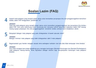 Soalan Lazim (FAQ)
Apakah mata pelajaran yang menjadi subjek utama untuk memastikan penyerapan ilmu dan penggabungjalinan kemahiran
berlaku dalam PdP menggunakan pendekatan ini?
Jawapan:
Tidak ada mata pelajaran yang menjadi subjek utama untuk memastikan penggabungjalinan dan penyerapan ilmu berlaku
dalam PdP. Guru perlu berbincang untuk merancang dan menyusun aktiviti yang boleh dijalankan dalam PdP masing-
masing supaya penyerapan ilmu dan penggabungjalinan kemahiran berlaku semasa murid menjalankan aktiviti.
Berapakah bilangan mata pelajaran yang perlu diintegrasikan di bawah satu-satu tema?
Jawapan:
Bilangan minimum mata pelajaran yang boleh diintegrasikan ialah 2 mata pelajaran.
Bagaimanakah guru hendak mengajar sesuatu tema sedangkan kurikulum dan buku teks tidak mempunyai tema tersebut
Jawapan:
Guru tidak mengajar tema tetapi sebaliknya guru mengajar kandungan (Standard Kandungan dan Standard Pembelajaran)
mata pelajaran masing-masing. Tema digunakan sebagai medium bagi menyampaikan kandungan mata pelajaran
tersebut.
6
5
4
38 BPK, KPM
 