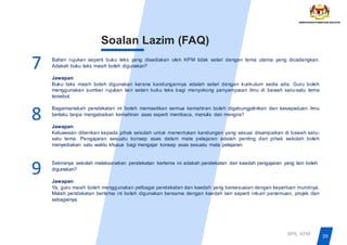 Bahan rujukan seperti buku teks yang disediakan oleh KPM tidak selari dengan tema utama yang dicadangkan.
Adakah buku teks masih boleh digunakan?
Jawapan:
Buku teks masih boleh digunakan kerana kandungannya adalah selari dengan kurikulum sedia ada. Guru boleh
menggunakan sumber rujukan lain selain buku teks bagi menyokong penyampaian ilmu di bawah satu-satu tema
tersebut.
Bagaimanakah pendekatan ini boleh memastikan semua kemahiran boleh digabungjalinkan dan kesepaduan ilmu
berlaku tanpa mengabaikan kemahiran asas seperti membaca, menulis dan mengira?
Jawapan:
Keluwesan diberikan kepada pihak sekolah untuk menentukan kandungan yang sesuai disampaikan di bawah satu-
satu tema. Pengajaran sesuatu konsep asas dalam mata pelajaran adalah penting dan pihak sekolah boleh
menyediakan satu waktu khusus bagi mengajar konsep asas sesuatu mata pelajaran.
Sekiranya sekolah melaksanakan pendekatan bertema ini adakah pendekatan dan kaedah pengajaran yang lain boleh
digunakan?
Jawapan:
Ya, guru masih boleh menggunakan pelbagai pendekatan dan kaedah yang bersesuaian dengan keperluan muridnya.
Malah pendekatan bertema ini boleh digunakan bersama dengan kaedah lain seperti inkuiri penemuan, projek dan
sebagainya.
7
39
BPK, KPM
Soalan Lazim (FAQ)
9
8
 