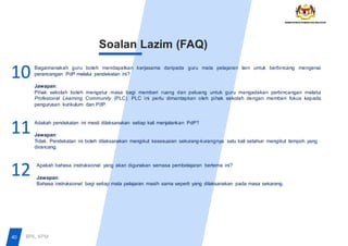 Soalan Lazim (FAQ)
Bagaimanakah guru boleh mendapatkan kerjasama daripada guru mata pelajaran lain untuk berbincang mengenai
perancangan PdP melalui pendekatan ini?
Jawapan:
Pihak sekolah boleh mengatur masa bagi memberi ruang dan peluang untuk guru mengadakan perbincangan melalui
Profesional Learning Community (PLC). PLC ini perlu dimantapkan oleh pihak sekolah dengan memberi fokus kepada
pengurusan kurikulum dan PdP.
Adakah pendekatan ini mesti dilaksanakan setiap kali menjalankan PdP?
Jawapan:
Tidak. Pendekatan ini boleh dilaksanakan mengikut kesesuaian sekurang-kurangnya satu kali setahun mengikut tempoh yang
dirancang.
Apakah bahasa instruksional yang akan digunakan semasa pembelajaran bertema ini?
Jawapan:
Bahasa instruksional bagi setiap mata pelajaran masih sama seperti yang dilaksanakan pada masa sekarang.
12
11
10
40 BPK, KPM
 