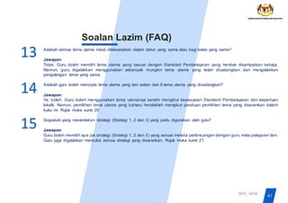 41
BPK, KPM
Soalan Lazim (FAQ)
Adakah semua tema utama mesti dilaksanakan dalam tahun yang sama atau bagi kelas yang sama?
Jawapan:
Tidak. Guru boleh memilih tema utama yang sesuai dengan Standard Pembelajaran yang hendak disampaikan sahaja.
Namun, guru digalakkan menggunakan sebanyak mungkin tema utama yang telah dicadangkan dan mengelakkan
pengulangan tema yang sama.
Adakah guru boleh mencipta tema utama yang lain selain dari 8 tema utama yang dicadangkan?
Jawapan:
Ya, boleh. Guru boleh menggunakan tema utamanya sendiri mengikut kesesuaian Standard Pembelajaran dan keperluan
lokalti. Namun, pemilihan tema utama yang baharu hendaklah mengikut panduan pemilihan tema yang disarankan dalam
buku ini. Rujuk muka surat 20
Siapakah yang menentukan strategi (Strategi 1, 2 dan 3) yang perlu digunakan oleh guru?
Jawapan:
Guru boleh memilih apa jua strategi (Strategi 1, 2 dan 3) yang sesuai melalui perbincangan dengan guru mata pelajaran lain.
Guru juga digalakkan mencuba semua strategi yang disarankan. Rujuk muka surat 21
13
14
15
 