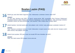 16
Soalan Lazim (FAQ)
Adakah guru akan diberi latihan bagaimana untuk melaksanakan pendekatan bertema dalam PdP?
Jawapan:
Ya. Guru akan dibimbing oleh SISC+ di daerah masing-masing. BPK menyediakan Buku Panduan Pelaksanaan
Pendekatan Bertema dalam Pelaksanaan Kurikulum Kebangsaan, Contoh PdP Bertema, video penerangan berkaitan
pendekatan bertema dan slaid pembentangan yang digunakan dalam bengkel latihan sebagai rujukan.
Adakah keperluan merombak jadual waktu mata pelajaran untuk memberi ruang pelaksanaan pendekatan bertema ini?
Jawapan:
Tidak. Pelaziman pendekatan bertema ini boleh dilaksanakan mengikut jadual waktu sedia ada dan mengikut jumlah
waktu minimum mata pelajaran sedia ada.
Adakah format penulisan RPH perlu diubah dan templat RPH akan dibekalkan oleh BPK?
Jawapan:
Tidak. Guru boleh menulis RPH mengikut format sedia ada.
17
18
42 BPK, KPM
 