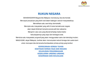 KEPERCAYAAN KEPADA TUHAN
KESETIAAN KEPADA RAJA DAN NEGARA
KELUHURAN PERLEMBAGAAN
KEDAULATAN UNDANG-UNDANG
KESOPANAN DAN KESUSILAAN
RUKUN NEGARA
BAHAWASANYANegara kita Malaysia mendukung cita-cita hendak:
Mencapai perpaduan yang lebih erat dalam kalangan seluruh masyarakatnya;
Memelihara satu cara hidup demokratik;
Mencipta satu masyarakat yang adil di mana kemakmuran negara
akan dapat dinikmati bersama secara adil dan saksama;
Menjamin satu cara yang liberal terhadap tradisi-tradisi
kebudayaannya yang kaya dan berbagai corak;
Membina satu masyarakat progresif yang akan menggunakan sains dan teknologi moden;
MAKA KAMI, rakyat Malaysia, berikrar akan menumpukan seluruh tenaga dan usaha kami
untuk mencapai cita-cita tersebut berdasarkan prinsip-prinsip yang berikut:
 