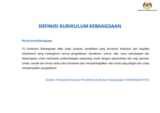 DEFINISI KURIKULUM KEBANGSAAN
Kurikulum Kebangsaan
(1) Kurikulum Kebangsaan ialah suatu program pendidikan yang termasuk kurikulum dan kegiatan
kokurikulum yang merangkumi semua pengetahuan, kemahiran, norma, nilai, unsur kebudayaan dan
kepercayaan untuk membantu perkembangan seseorang murid dengan sepenuhnya dari segi jasmani,
rohani, mental dan emosi serta untuk menanam dan mempertingkatkan nilai moral yang diingini dan untuk
menyampaikan pengetahuan.
Sumber:Peraturan-Peraturan Pendidikan (Kurikulum Kebangsaan) 1996 [PU(A)531/97]
 