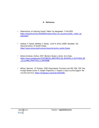 Laboratorio1 Teacher: - IngridEcheverria
9-11
8. References.
▪ Observations of a Burning Candle * Make *up Assignment. 2 Feb.2015:
https://studylib.net/doc/6630600/observations-of-a-burning-candle---make--up-
assignment
▪ Anthony P. Hamins, Matthew F. Bundy , Scott E. Dillon. (2005, November 01).
Characterization of Candle Flames.
https://www.nist.gov/publications/characterization -candle-flames
▪ Gelves Cardenas, Andrea. 2017. Mechero Bunsen y studio de la llama.
https://www.academia.edu/37471989/EL_MECHERO_DE_BUNSEN_Y_ESTUDIO_DE
_LA_LLAMA_PRACTICA_2_INFORME
▪ Millner, Deborah. 27 October. 2015. Experimental Procedure Lab 402, 406, 704. Clay
triangle Bunsen burner A. Sample Preparation 1. Prepare a clean crucible Support the
crucible and lid on. https://slideplayer.com/slide/3920398/
 