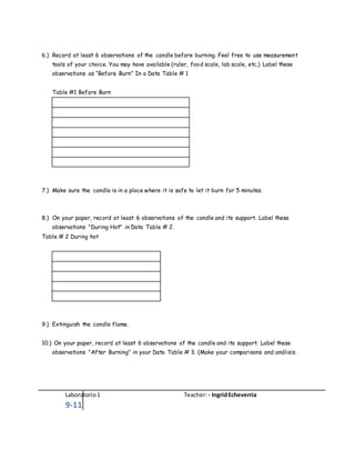 Laboratorio1 Teacher: - IngridEcheverria
9-11
6.) Record at least 6 observations of the candle before burning. Feel free to use measurement
tools of your choice. You may have available (ruler, food scale, lab scale, etc.) Label these
observations as “Before Burn” In a Data Table # 1
Table #1 Before Burn
7.) Make sure the candle is in a place where it is safe to let it burn for 5 minutes.
8.) On your paper, record at least 6 observations of the candle and its support. Label these
observations "During Hot" in Data Table # 2.
Table # 2 During hot
9.) Extinguish the candle flame.
10.) On your paper, record at least 6 observations of the candle and its support. Label these
observations "After Burning" in your Data Table # 3. (Make your comparisons and análisis.
 