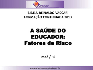 A SAÚDE DO
EDUCADOR:
Fatores de Risco
E.E.E.F. REINALDO VACCARI
FORMAÇÃO CONTINUADA 2013
Imbé / RS
 