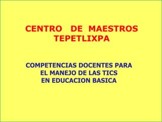CENTRO DE MAESTROS
TEPETLIXPA
COMPETENCIAS DOCENTES PARA
EL MANEJO DE LAS TICS
EN EDUCACION BASICA
 